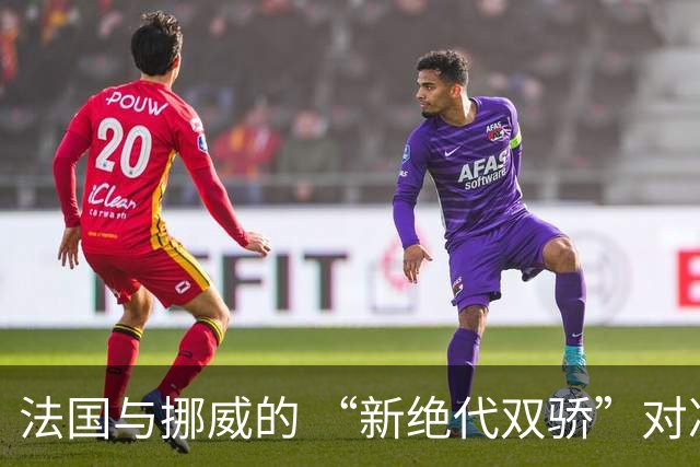 法国与挪威的 “新绝代双骄”对决成为世界杯焦点